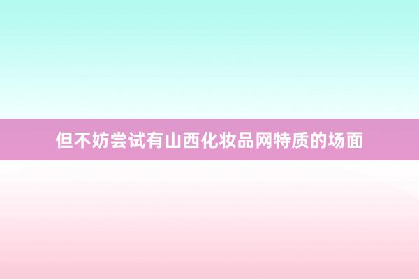 但不妨尝试有山西化妆品网特质的场面